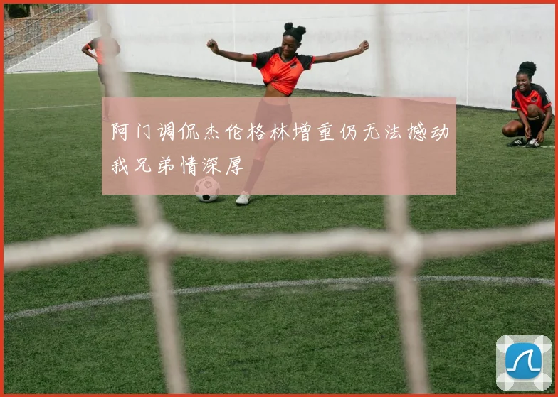 阿门调侃杰伦格林增重仍无法撼动我兄弟情深厚