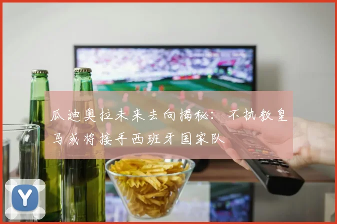 瓜迪奥拉未来去向揭秘：不执教皇马或将接手西班牙国家队
