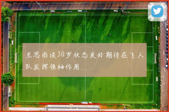 王思雨谈30岁状态良好期待在飞人队发挥领袖作用