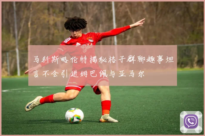马科斯略伦特揭秘格子群聊趣事坦言不会引进姆巴佩与亚马尔