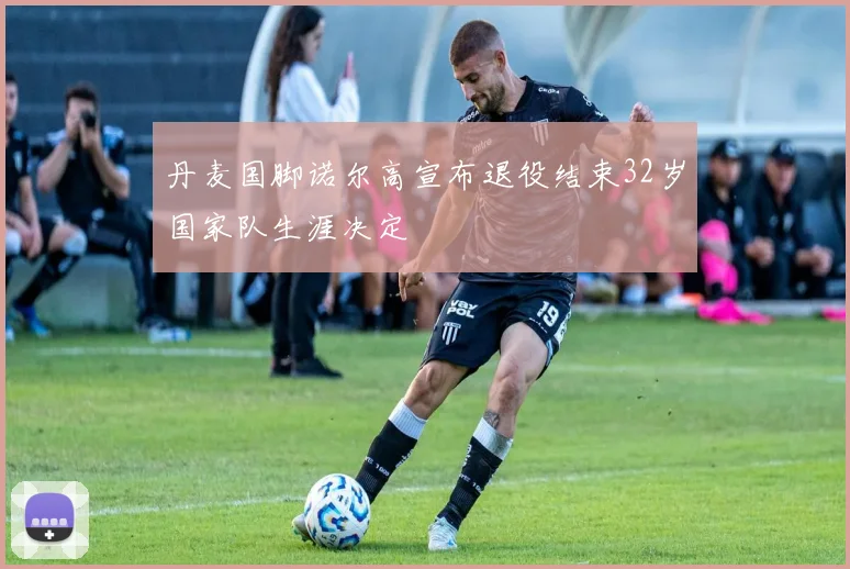 丹麦国脚诺尔高宣布退役结束32岁国家队生涯决定