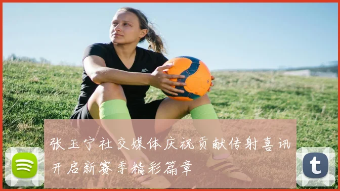 张玉宁社交媒体庆祝贡献传射喜讯开启新赛季精彩篇章