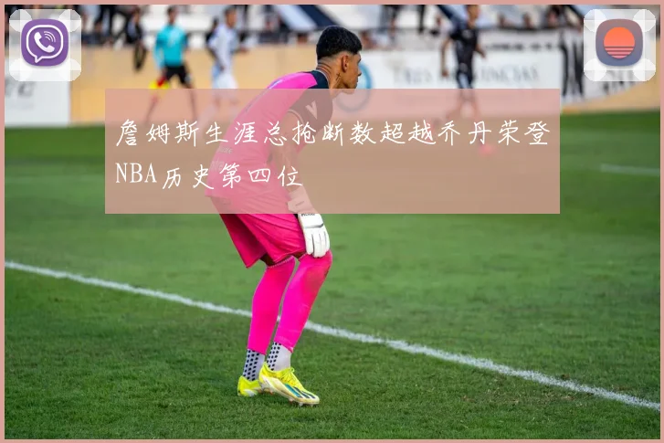 詹姆斯生涯总抢断数超越乔丹荣登NBA历史第四位