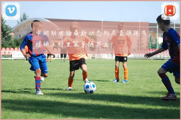 中超助攻榜最新动态约尼查领跑韦林顿米特里策紧随其后