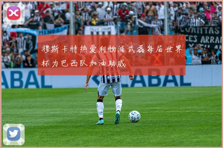 穆斯卡特热爱利物浦武磊每届世界杯为巴西队加油助威