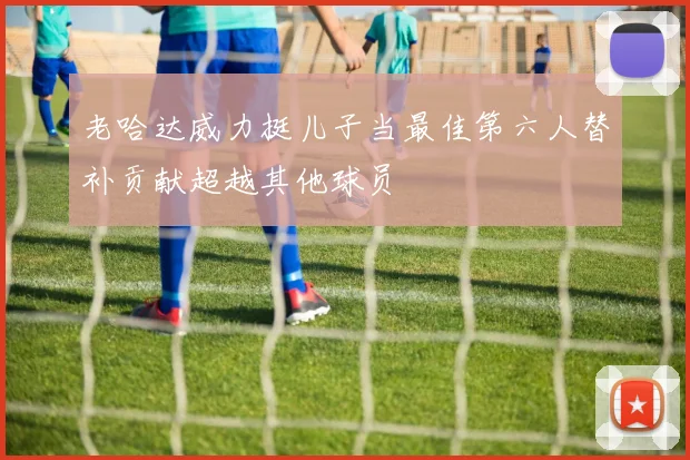 老哈达威力挺儿子当最佳第六人替补贡献超越其他球员
