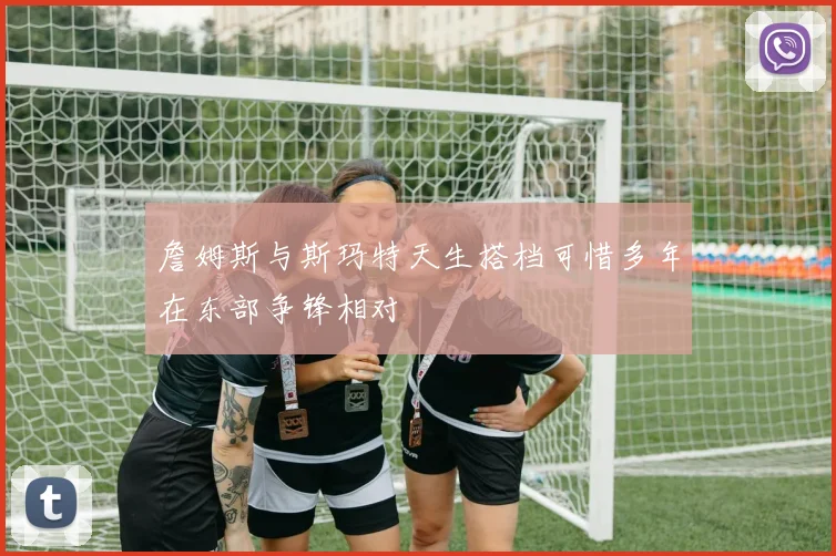 詹姆斯与斯玛特天生搭档可惜多年在东部争锋相对